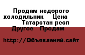 Продам недорого холодильник  › Цена ­ 1 000 - Татарстан респ. Другое » Продам   